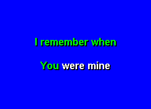 I remember when

You were mine