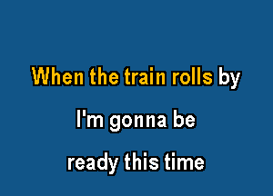 When the train rolls by

I'm gonna be

ready this time