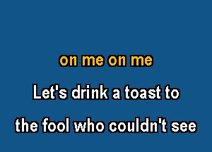 on me on me

Let's drink a toast to

the fool who couldn't see