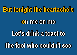 But tonight the heartache's

on me on me
Let's drink a toast to

the fool who couldn't see