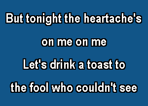 But tonight the heartache's

on me on me
Let's drink a toast to

the fool who couldn't see