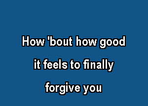 How 'bout how good

it feels to finally

forgive you