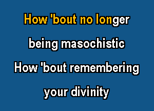 How 'bout no longer

being masochistic

How 'bout remembering

your divinity