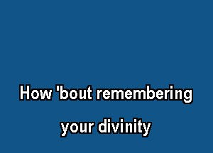 How 'bout remembering

your divinity