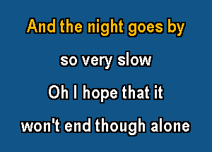 And the night goes by
so very slow

Oh I hope that it

won't end though alone