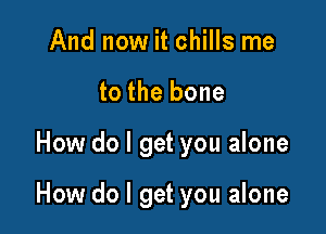 And now it chills me
to the bone

How do I get you alone

How do I get you alone