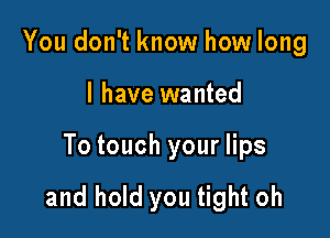 You don't know how long

I have wanted

To touch your lips

and hold you tight oh