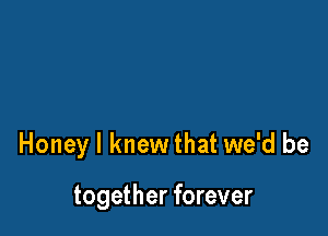 Honey I knew that we'd be

together forever