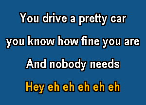 You drive a pretty car

you know how fme you are

And nobody needs
Hey eh eh eh eh eh