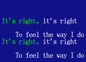 It s right, it s right

To feel the way I do
It s right, it s right

To feel the way I do