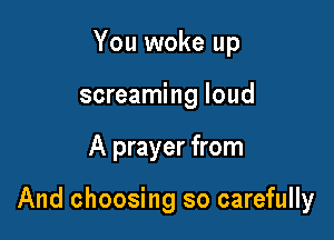 You woke up
screaming loud

A prayer from

And choosing so carefully