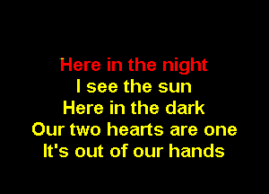 Here in the night
I see the sun

Here in the dark
Our two hearts are one
It's out of our hands