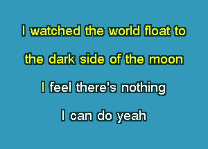 I watched the world float to

the dark side of the moon

I feel there's nothing

I can do yeah