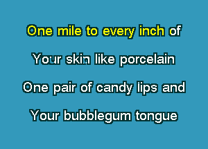 One mile to every inch of

Your skin like porcelain

One pair of candy iips and

Your bubblegum tongue