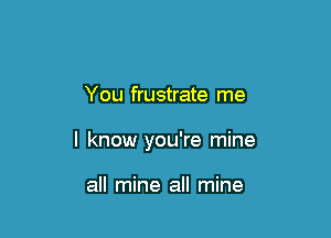 You frustrate me

I know you're mine

all mine all mine