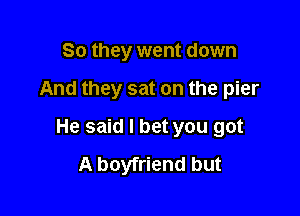 So they went down

And they sat on the pier

He said I bet you got
A boyfriend but