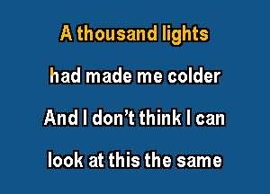 A thousand lights

had made me colder
And I don? think I can

look at this the same