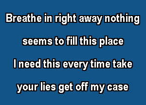 Breathe in right away nothing
seems to fill this place
I need this every time take

your lies get off my case