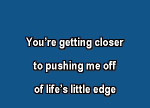 You're getting closer

to pushing me off

of life's little edge