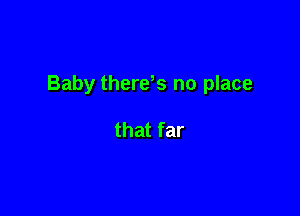 Baby there,s no place

that far