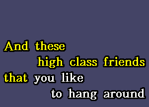 And these

high class f riends

that you like
to hang around