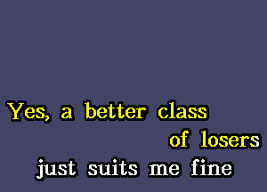 Yes, a better class
of losers
just suits me fine