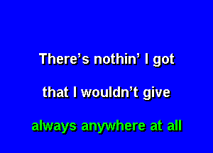 Therds nothiw I got

that l woulth give

always anywhere at all