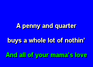 A penny and quarter

buys a whole lot of nothin,

And all of your mamars love