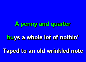 A penny and quarter

buys a whole lot of nothin,

Taped to an old wrinkled note