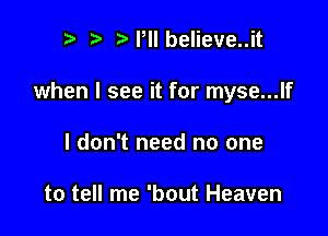 n, ta Pll believe..it

when I see it for myse...lf

I don't need no one

to tell me 'bout Heaven