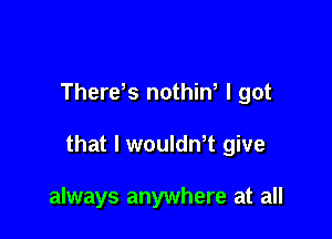 Therds nothiw I got

that l woulth give

always anywhere at all