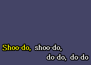 Shoo-do, shoo-do,
do-do, do-do