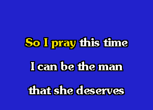 So I pray this time

Ican be the man

that she deserves