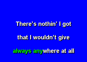 Therds nothiw I got

that l woulth give

always anywhere at all