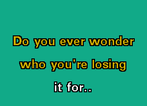 Do you ever wonder

who you're losing

it for..