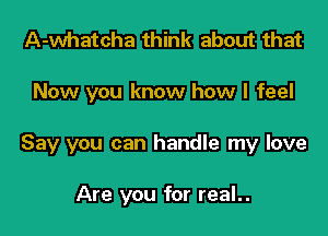 A-whatcha think about that

Now you know how I feel

Say you can handle my love

Are you for real..