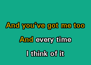 And you've got me too

And every time

I think of it
