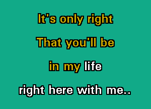 It's only right

That you'll be
in my life

right here with me..