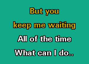 But you

keep me waiting

All of the time
What can I do..