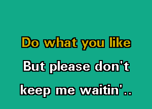 Do what you like

But please don't

keep me waitin' ..