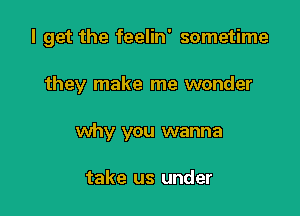 I get the feelin' sometime

they make me wonder
why you wanna

take us under