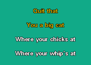 Quit that
You a big cat

Where your chicks at

Where your whip's at