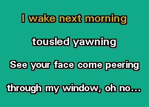 I wake next morning

tousled yawning

See your face come peering

through my window, oh no...