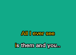All I ever see

is them and you..