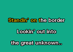 Standin' on the border

Lookin' out into

the great unknown..