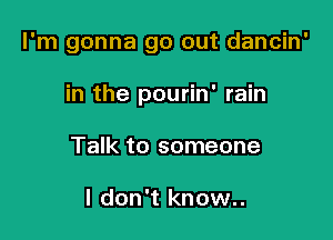 I'm gonna go out dancin'

in the pourin' rain
Talk to someone

I don't know..