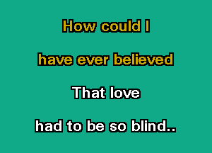 How could I
have ever believed

That love

had to be so blind..