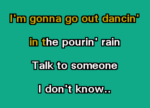 I'm gonna go out dancin'

in the pourin' rain
Talk to someone

I don't know..