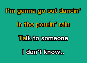 I'm gonna go out dancin'

in the pourin' rain
Talk to someone

I don't know..