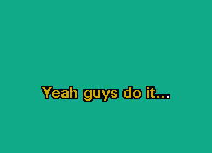 Yeah guys do it...